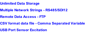 Unlimited Data Storage Multiple Network Strings - RS485/SDI12 Remote Data Access - FTP CSV format data file - Comma Separated Variable USB Port Sensor Excitation