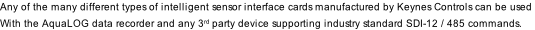 Any of the many different types of intelligent sensor interface cards manufactured by Keynes Controls can be used With the AquaLOG data recorder and any 3rd party device supporting industry standard SDI-12 / 485 commands.