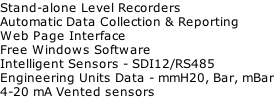 Stand-alone Level Recorders Automatic Data Collection & Reporting Web Page Interface Free Windows Software Intelligent Sensors - SDI12/RS485 Engineering Units Data - mmH20, Bar, mBar 4-20 mA Vented sensors