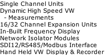Single Channel Units Dynamic High Speed VW    - Measurements 16/32 Channel Expansion Units In-Built Frequency Display Network Isolator Modules SDI12/RS485/Modbus Interface Hand Held VW Display & Recorder